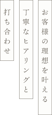 丁寧なヒアリング・ 打ち合わせ